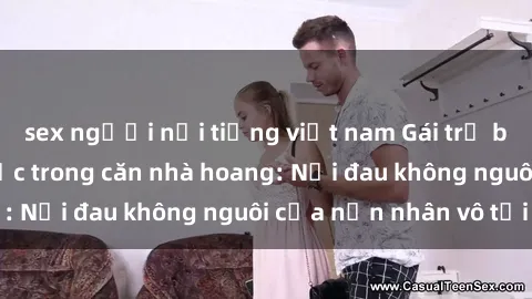 sex người nổi tiếng việt nam Gái trẻ bị hiếp dâm bạo lực trong căn nhà hoang: Nỗi đau không nguôi của nạn nhân vô tội