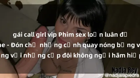 gái call girl vip Phim sex loạn luân đầy kích thích không che - Đón chờ những cảnh quay nóng bỏng với những cặp đôi không ngại hãm hiếp gia đình trong lòng