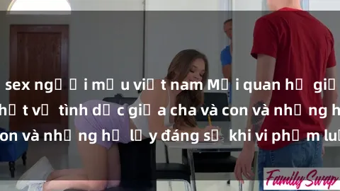 sex người mẫu việt nam Mối quan hệ giữa cha và con: Sự thật về tình dục giữa cha và con và những hệ lụy đáng sợ khi vi phạm luật pháp.