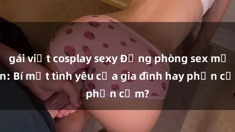 gái việt cosplay sexy Động phòng sex mẹ con: Bí mật tình yêu của gia đình hay phản cảm?