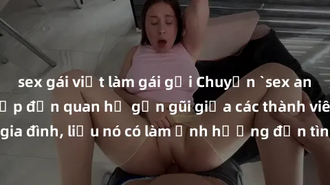 sex gái việt làm gái gọi Chuyện `sex anh em ruột` - Đề cập đến quan hệ gần gũi giữa các thành viên trong gia đình, liệu nó có làm ảnh hưởng đến tình cảm gia đình hay không?