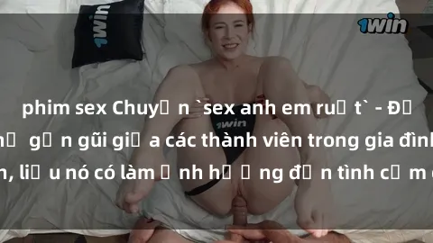 phim sex Chuyện `sex anh em ruột` - Đề cập đến quan hệ gần gũi giữa các thành viên trong gia đình, liệu nó có làm ảnh hưởng đến tình cảm gia đình hay không?