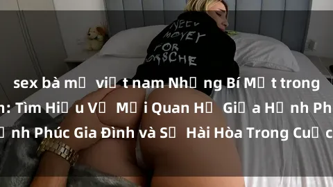 sex bà mẹ việt nam Những Bí Mật trong Tình Dục Gia Đình: Tìm Hiểu Về Mối Quan Hệ Giữa Hạnh Phúc Gia Đình và Sự Hài Hòa Trong Cuộc Sống Tình Dục