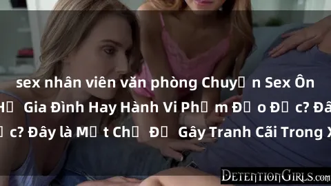 sex nhân viên văn phòng Chuyện Sex Ông Cháu: Mối Quan Hệ Gia Đình Hay Hành Vi Phạm Đạo Đức? Đây là Một Chủ Đề Gây Tranh Cãi Trong Xã Hội Hiện Nay.