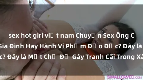 sex hot girl việt nam Chuyện Sex Ông Cháu: Mối Quan Hệ Gia Đình Hay Hành Vi Phạm Đạo Đức? Đây là Một Chủ Đề Gây Tranh Cãi Trong Xã Hội Hiện Nay.