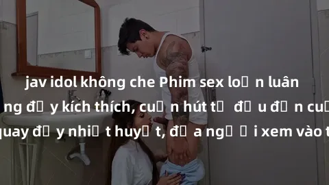 jav idol không che Phim sex loạn luân Nhật Bản: Hành động đầy kích thích, cuốn hút từ đầu đến cuối. Những cảnh quay đầy nhiệt huyết, đưa người xem vào thế giới độc đáo của tình thân. Đừng bỏ lỡ!