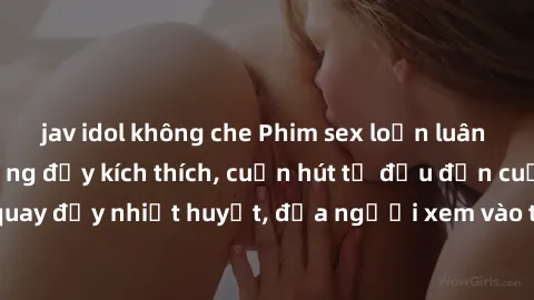jav idol không che Phim sex loạn luân Nhật Bản: Hành động đầy kích thích, cuốn hút từ đầu đến cuối. Những cảnh quay đầy nhiệt huyết, đưa người xem vào thế giới độc đáo của tình thân. Đừng bỏ lỡ!