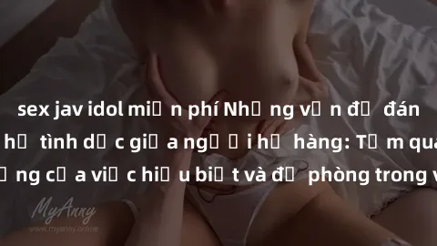 sex jav idol miễn phí Những vấn đề đáng quan tâm về quan hệ tình dục giữa người họ hàng: Tầm quan trọng của việc hiểu biết và đề phòng trong việc tiếp xúc trong gia đình.