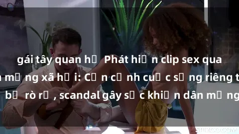 gái tây quan hệ Phát hiện clip sex quay lén hot nhất trên mạng xã hội: Cận cảnh cuộc sống riêng tư bị rò rỉ, scandal gây sốc khiến dân mạng không khỏi bàng hoàng