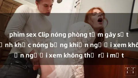 phim sex Clip nóng phòng tắm gây sốt: Cận cảnh khoảnh khắc nóng bỏng khiến người xem không thể rời mắt