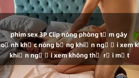 phim sex 3P Clip nóng phòng tắm gây sốt: Cận cảnh khoảnh khắc nóng bỏng khiến người xem không thể rời mắt