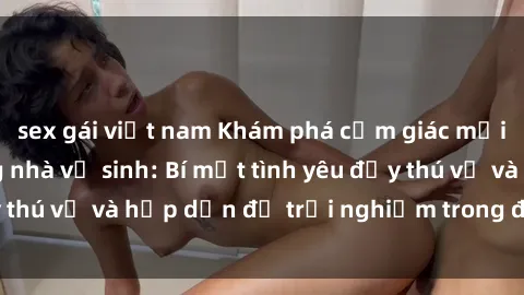 sex gái việt nam Khám phá cảm giác mới mẻ với sex trong nhà vệ sinh: Bí mật tình yêu đầy thú vị và hấp dẫn để trải nghiệm trong đêm hôm nay!