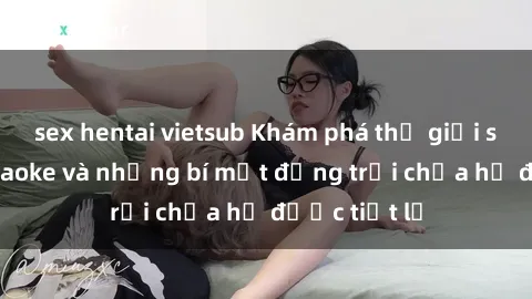 sex hentai vietsub Khám phá thế giới sex quán karaoke và những bí mật động trời chưa hề được tiết lộ