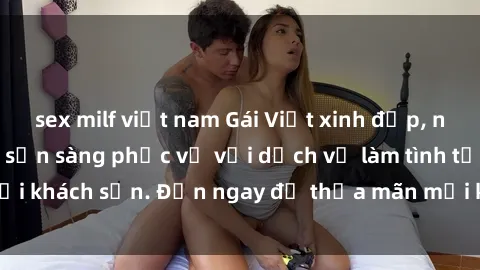 sex milf việt nam Gái Việt xinh đẹp, nồng nàn tình cảm, sẵn sàng phục vụ với dịch vụ làm tình tại khách sạn. Đến ngay để thỏa mãn mọi khao khát của bạn!
