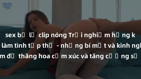 sex bị lộ clip nóng Trải nghiệm hứng khởi cùng với việc làm tình tập thể - những bí mật và kinh nghiệm để thăng hoa cảm xúc và tăng cường sự gắn kết trong mối quan hệ