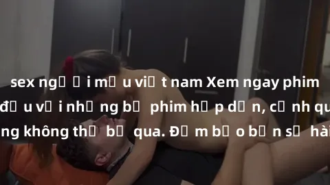 sex người mẫu việt nam Xem ngay phim sex bukkake hàng đầu với những bộ phim hấp dẫn, cảnh quay nóng bỏng không thể bỏ qua. Đảm bảo bạn sẽ hài lòng với trải nghiệm mới lạ này!