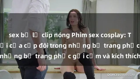 sex bị lộ clip nóng Phim sex cosplay: Trải nghiệm tuyệt vời của cặp đôi trong những bộ trang phục gợi cảm và kích thích