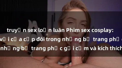 truyện sex loạn luân Phim sex cosplay: Trải nghiệm tuyệt vời của cặp đôi trong những bộ trang phục gợi cảm và kích thích