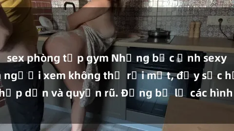 sex phòng tập gym Những bức ảnh sexy tá gợi cảm khiến người xem không thể rời mắt, đầy sức hấp dẫn và quyến rũ. Đừng bỏ lỡ các hình ảnh nóng bỏng này!