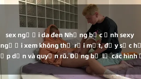 sex người da đen Những bức ảnh sexy tá gợi cảm khiến người xem không thể rời mắt, đầy sức hấp dẫn và quyến rũ. Đừng bỏ lỡ các hình ảnh nóng bỏng này!