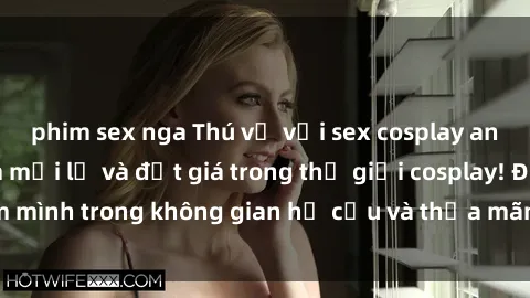 phim sex nga Thú vị với sex cosplay anime: Trải nghiệm mới lạ và đắt giá trong thế giới cosplay! Đắm mình trong không gian hư cấu và thỏa mãn niềm đam mê của bạn!