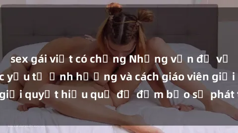 sex gái việt có chồng Những vấn đề về sex học sinh: Các yếu tố ảnh hưởng và cách giáo viên giải quyết hiệu quả để đảm bảo sự phát triển toàn diện.