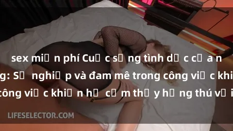sex miễn phí Cuộc sống tình dục của nhân viên văn phòng: Sự nghiệp và đam mê trong công việc khiến họ cảm thấy hứng thú với tình dục?