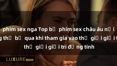 phim sex nga Top bộ phim sex châu âu nổi tiếng không thể bỏ qua khi tham gia vào thế giới giải trí đồng tính