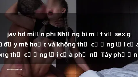 jav hd miễn phí Những bí mật về sex gái Tây: Sự quyến rũ đầy mê hoặc và không thể cưỡng lại của phụ nữ Tây phương