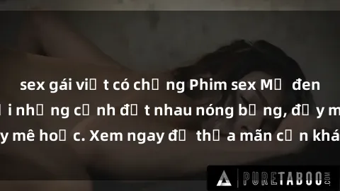 sex gái việt có chồng Phim sex Mỹ đen: phút mãnh liệt với những cảnh địt nhau nóng bỏng, đầy mê hoặc. Xem ngay để thỏa mãn cơn khát tình dục của bạn!