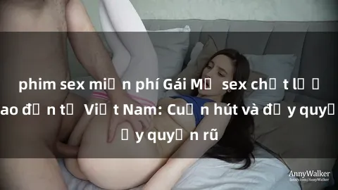 phim sex miễn phí Gái Mỹ sex chất lượng cao đến từ Việt Nam: Cuốn hút và đầy quyến rũ