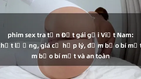 phim sex tra tấn Đặt gái gọi Việt Nam: Dịch vụ chất lượng, giá cả hợp lý, đảm bảo bí mật và an toàn