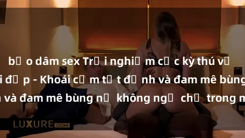 bạo dâm sex Trải nghiệm cực kỳ thú vị khi làm tình với gái đẹp - Khoái cảm tột đỉnh và đam mê bùng nổ không ngờ chỉ trong một đêm!