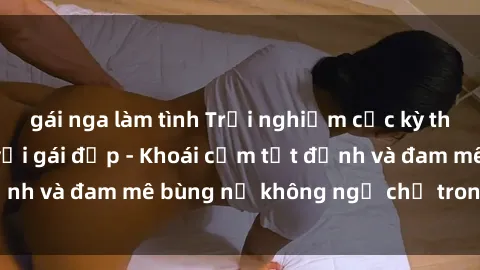 gái nga làm tình Trải nghiệm cực kỳ thú vị khi làm tình với gái đẹp - Khoái cảm tột đỉnh và đam mê bùng nổ không ngờ chỉ trong một đêm!