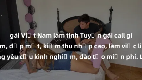 gái Việt Nam làm tình Tuyển gái call girl Việt Nam gợi cảm, đẹp mắt, kiếm thu nhập cao, làm việc linh hoạt, không yêu cầu kinh nghiệm, đào tạo miễn phí. Liên hệ ngay để biết thêm chi tiết!