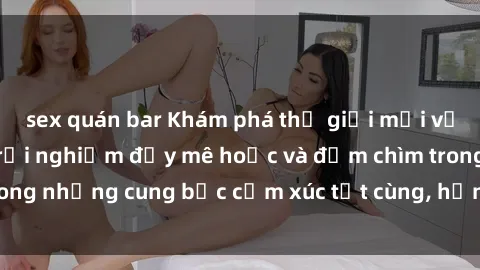 sex quán bar Khám phá thế giới mới với sex người lớn: trải nghiệm đầy mê hoặc và đắm chìm trong những cung bậc cảm xúc tột cùng, hứng khởi và cuốn hút.