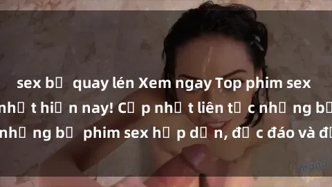 sex bị quay lén Xem ngay Top phim sex mới nhất đang hot nhất hiện nay! Cập nhật liên tục những bộ phim sex hấp dẫn, độc đáo và đầy kích thích.