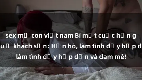 sex mẹ con việt nam Bí mật cuộc hẹn gái Việt lần đầu ở khách sạn: Hẹn hò, làm tình đầy hấp dẫn và đam mê!