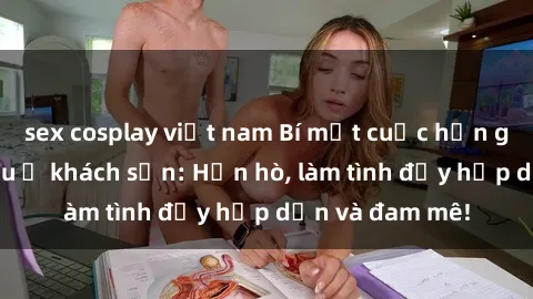 sex cosplay việt nam Bí mật cuộc hẹn gái Việt lần đầu ở khách sạn: Hẹn hò, làm tình đầy hấp dẫn và đam mê!