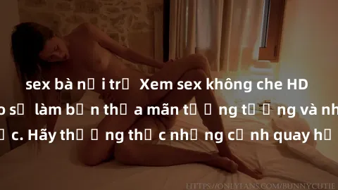 sex bà nội trợ Xem sex không che HD miễn phí đảm bảo sẽ làm bạn thỏa mãn tưởng tượng và nhu cầu tình dục. Hãy thưởng thức những cảnh quay hấp dẫn và mãnh liệt ngay bây giờ!