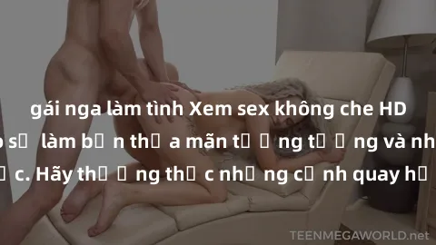 gái nga làm tình Xem sex không che HD miễn phí đảm bảo sẽ làm bạn thỏa mãn tưởng tượng và nhu cầu tình dục. Hãy thưởng thức những cảnh quay hấp dẫn và mãnh liệt ngay bây giờ!