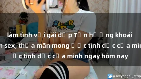 làm tình với gái đẹp Tận hưởng khoái cảm với gái xinh sex, thỏa mãn mong ước tình dục của mình ngay hôm nay