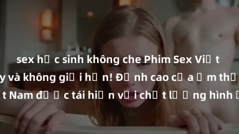 sex học sinh không che Phim Sex Việt Nam HD - Xem ngay và không giới hạn! Đỉnh cao của ẩm thực tình dục Việt Nam được tái hiện với chất lượng hình ảnh sắc nét. Hãy thưởng thức ngay!