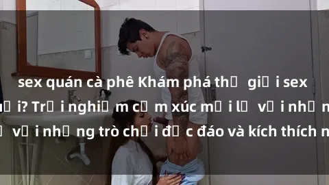 sex quán cà phê Khám phá thế giới sex trực tuyến: Hơn tuổi? Trải nghiệm cảm xúc mới lạ với những trò chơi độc đáo và kích thích người lớn