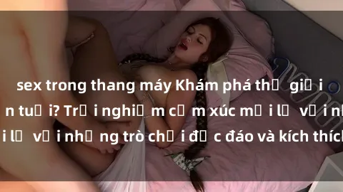 sex trong thang máy Khám phá thế giới sex trực tuyến: Hơn tuổi? Trải nghiệm cảm xúc mới lạ với những trò chơi độc đáo và kích thích người lớn
