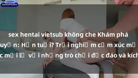 sex hentai vietsub không che Khám phá thế giới sex trực tuyến: Hơn tuổi? Trải nghiệm cảm xúc mới lạ với những trò chơi độc đáo và kích thích người lớn