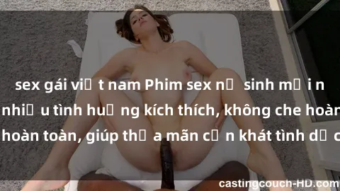 sex gái việt nam Phim sex nữ sinh mới nhất: Trải nghiệm nhiều tình huống kích thích, không che hoàn toàn, giúp thỏa mãn cơn khát tình dục của các bạn trẻ