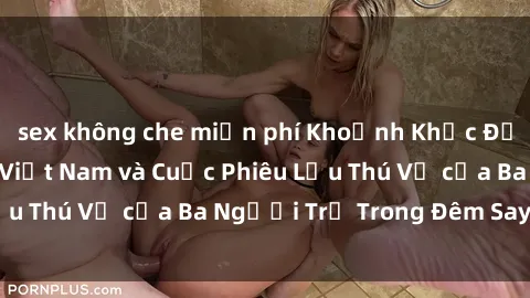 sex không che miễn phí Khoảnh Khắc Đầy Kịch Tính: Sex  Việt Nam và Cuộc Phiêu Lưu Thú Vị của Ba Người Trẻ Trong Đêm Say Đắm