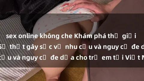 sex online không che Khám phá thế giới sex loli Việt Nam: Sự thật gây sốc về nhu cầu và nguy cơ đe dọa cho trẻ em tại Việt Nam