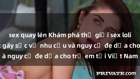 sex quay lén Khám phá thế giới sex loli Việt Nam: Sự thật gây sốc về nhu cầu và nguy cơ đe dọa cho trẻ em tại Việt Nam
